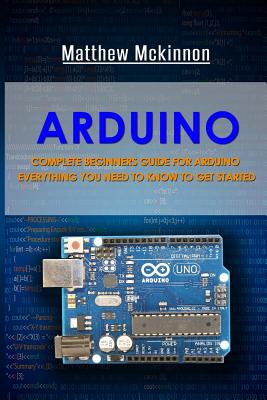 Arduino: Complete Beginners Guide For Arduino - Everything You Need To Know To Get Started - McKinnon, Matthew