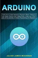 Arduino: Learn how to Create Interactive Electronic Objects, Setting up your Board, Discover how Coding Works, Create your Circuit plus all the essentials of Arduino Programming (For Beginners)