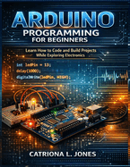 Arduino Programming for Beginners: Learn How to Code and Build Projects While Exploring Electronics
