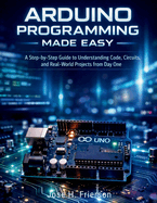 Arduino Programming Made Easy: A Step-by-Step Guide to Understanding Code, Circuits, and Real-World Projects from Day One