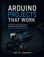 Arduino Projects That Work: A Hands-On Step-by-Step Guide to Building Real-World Systems with Code, Circuits, and Troubleshooting