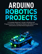 Arduino Robotics Projects: A Complete Beginner's Guide to Building and Programming Fun, Interactive Robots with Step-by-Step Instructions and Real-World Applications