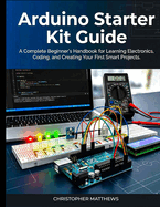 Arduino starter kit guide: A Complete Beginner's Handbook for Learning Electronics, Coding, and Creating Your First Smart Projects