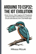 Arduino to Esp32: THE IOT EVOLUTION: Master Sensors, Data Logging with ThingSpeak, and Remote Web Control Programming Smart Circuits with Ethernet, Wi-Fi, and Mobile Apps