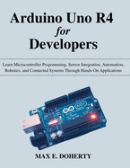 Arduino Uno R4 for Developers: Learn Microcontroller Programming, Sensor Integration, Automation, Robotics, and Connected Systems Through Hands-On Applications