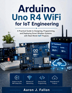 Arduino Uno R4 WiFi for IoT Engineering: A Practical Guide to Designing, Programming, and Deploying Smart Wireless Systems with Real-World IoT Projects