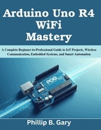 Arduino Uno R4 WiFi Mastery: A Complete Beginner-to-Professional Guide to IoT Projects, Wireless Communication, Embedded Systems, and Smart Automation
