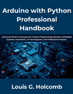 Arduino with Python Professional Handbook: The Complete Guide to Python Programming, Arduino Development, Embedded Systems, Electronics, IoT, Automation, Robotics, Sensor Integration, Serial Communica