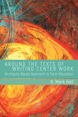 Around the Texts of Writing Center Work: An Inquiry-Based Approach to Tutor Education - Hall, R Mark