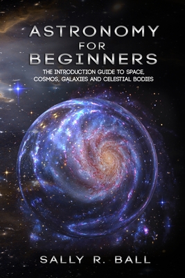 Astronomy For Beginners: The Introduction Guide To Space, Cosmos, Galaxies And Celestial Bodies - Ball, Sally R