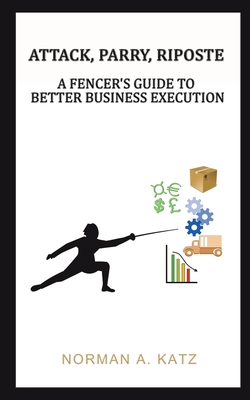 Attack, Parry, Riposte: A Fencer's Guide to Better Business Execution - Katz, Norman A