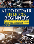 Auto Repair Bible for Beginners: A Practical Guide to Mastering Routine Maintenance, Troubleshooting Common Issues, and Executing Essential