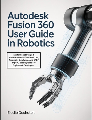 Autodesk Fusion 360 User Guide in Robotics: Master Robot Design & Automation Workflows With Cad, Assembly, Simulation, And URDF Export, Step-By-Step For Engineers & Developers. - Deshotels, Elodie