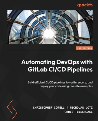 Automating DevOps with GitLab CI/CD Pipelines: Build efficient CI/CD pipelines to verify, secure, and deploy your code using real-life examples - Cowell, Christopher, and Lotz, Nicholas, and Timberlake, Chris