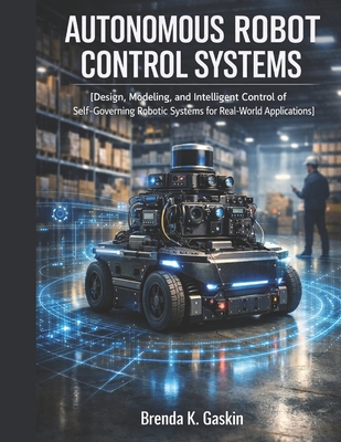 Autonomous Robot Control Systems: Design, Modeling, and Intelligent Control of Self-Governing Robotic Systems for Real-World Applications - Gaskin, Brenda K
