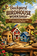 Backyard Birdhouse Workshop: DIY Guide to Building, Decorating, and Attracting Wildlife