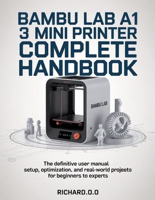 Bambu Lab A1 Mini 3D Printer Complete Handbook: The Definitive User Manual Setup, Optimization, and Real-World Projects for Beginners to Experts - O, Richard O