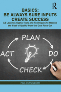 Basics: Be Always Sure Inputs Create Success: 12 Lean Six SIGMA Tools and Techniques to Reduce the Cost of Quality from the Coal Face Out