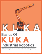 Basics Of KUKA Industrial Robotics: A Practical Beginner's Guide to Robot Operation & Programming