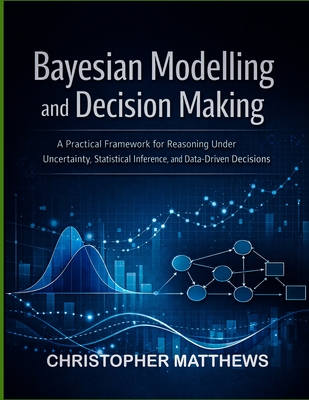 Bayesian modelling and decision making: A Practical Framework for Reasoning Under Uncertainty, Statistical Inference, and Data-Driven Decisions - Matthews, Christopher