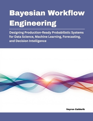 Bayesian Workflow Engineering: Designing Production-Ready Probabilistic Systems for Data Science, Machine Learning, Forecasting, and Decision Intelligence - Calderik, Veyron