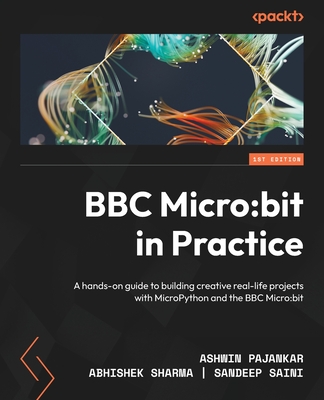 BBC Micro:bit in Practice: A hands-on guide to building creative real-life projects with MicroPython and the BBC Micro:bit - Pajankar, Ashwin, and Sharma, Abhishek, and Saini, Sandeep