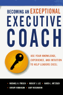 Becoming an Exceptional Executive Coach: Use Your Knowledge, Experience, and Intuition to Help Leaders Excel