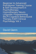 Beginner to Advanced Practitioner Training Course & Self Development in Psychotherapy Hypnotherapy Neuro-Linguistic Programming (NLP) Cognitive Behavioural Therapy (CBT) Clinical Psychology Vol: 1