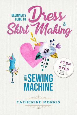 Beginner's Guide To Dress & Skirt Making With Sewing Machine: Step By Step Visual Illustrated Guide - Morris, Catherine