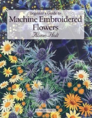 Beginner's Guide to Machine Embroidered Flowers - Holt, Alison