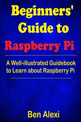 Beginners' Guide to Raspberry Pi: A Well-Illustrated Guidebook to Learn about Raspberry Pi - Alexi, Ben