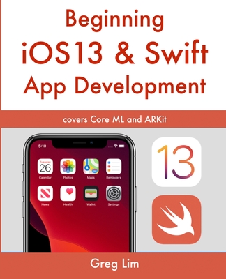 Beginning iOS 13 & Swift App Development: Develop iOS Apps with Xcode 11, Swift 5, Core ML, ARKit and more - Lim, Greg