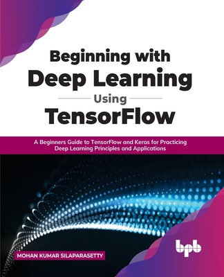Beginning with Deep Learning Using TensorFlow: A Beginners Guide to TensorFlow and Keras for Practicing Deep Learning Principles and Applications - Silaparasetty, Mohan Kumar