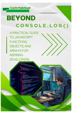Beyond console.log(): A Practical Guide to JavaScript Functions, Objects, and Arrays for Aspiring Developers - Halstead, Corin