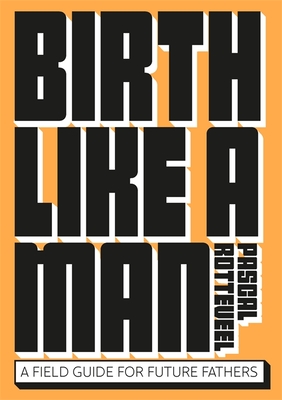 Birth Like a Man: A Field Guide for Future Fathers - Rotteveel, Pascal