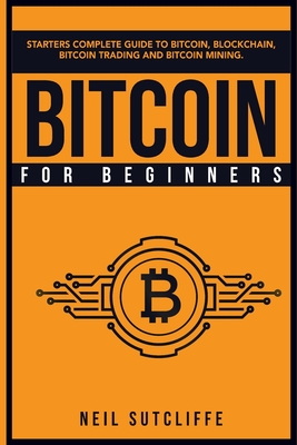 Bitcoin For Beginners: Starters Complete Guide to Bitcoin, Blockchain, Bitcoin Trading and Bitcoin Mining - Sutcliffe, Neil