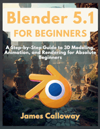 Blender 5.1 for Beginners: A Step-by-Step Guide to 3D Modeling, Animation, and Rendering for Absolute Beginners