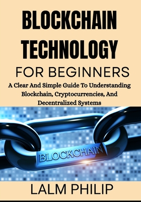 Blockchain Technology for Beginners: A Clear And Simple Guide To Understanding Blockchain, Cryptocurrencies, And Decentralized Systems - Philip, Lalm