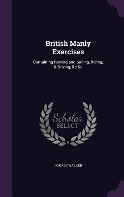 British Manly Exercises: Containing Rowing and Sailing, Riding, & Driving, &c &c - Walker, Donald
