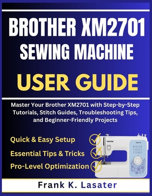 Brother XM2701 Sewing Machine User Guide: Master Your Brother XM2701 with Step by Step Tutorials, Stitch Guides, Troubleshooting Tips, and Beginner-Friendly Projects - Lasater, Frank K