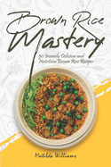 Brown Rice Mastery: 50 Insanely Delicious and Nutritious Brown Rice Recipes