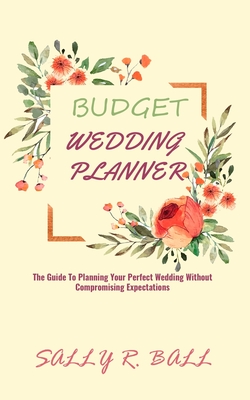 Budget Wedding Planner: The Guide To Planning Your Perfect Wedding Without Compromising Expectations - Ball, Sally R