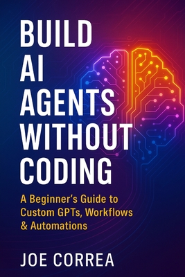 Build AI Agents Without Coding: A Beginner's Guide to Custom GPTs, Workflows & Automations - Correa, Joe