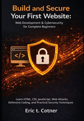 Build and Secure Your First Website: Web Development & Cybersecurity for Complete Beginners: Learn HTML, CSS, JavaScript, Web Attacks, Defensive Coding, and Practical Security Techniques - Cotner, Eric T