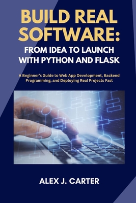Build Real Software: FROM IDEA TO LAUNCH WITH PYTHON AND FLASK: A Beginner's Guide to Web App Development, Backend Programming, and Deploying Real Projects Fast - Carter, Alex J