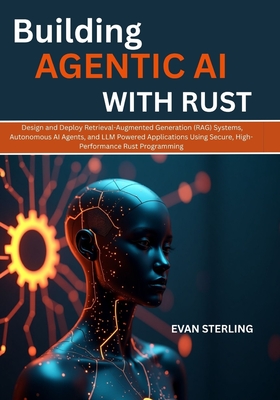Building Agentic AI with Rust: Design and Deploy Retrieval-Augmented Generation (RAG) Systems, Autonomous AI Agents, and LLM Powered Applications Using Secure, High-Performance Rust Programming - Sterling, Evan