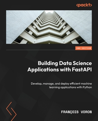 Building Data Science Applications with FastAPI: Develop, manage, and deploy efficient machine learning applications with Python - Voron, Fran�ois