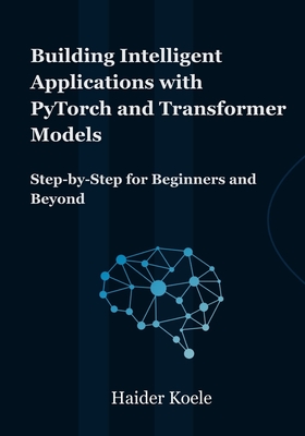 Building Intelligent Applications with PyTorch and Transformer Models: Step-by-Step for Beginners and Beyond - Koele, Haider