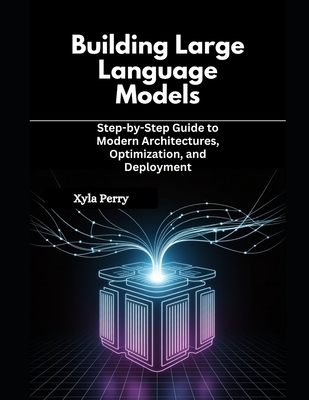Building Large Language Models: Step-by-Step Guide to Modern Architectures, Optimization, and Deployment - Perry, Xyla
