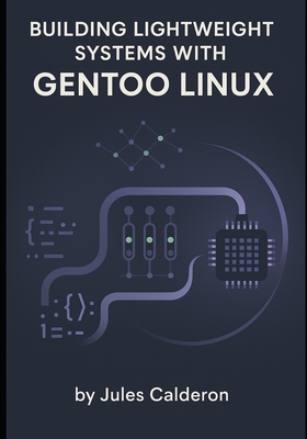 Building Lightweight Systems with Gentoo Linux: Master Portage, USE flags, and kernel configuration for minimal, optimized installations - Calderon, Jules